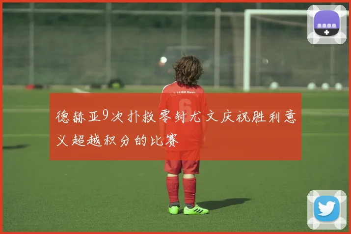 德赫亚9次扑救零封尤文庆祝胜利意义超越积分的比赛