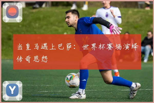 当皇马遇上巴萨：世界杯赛场演绎传奇恩怨