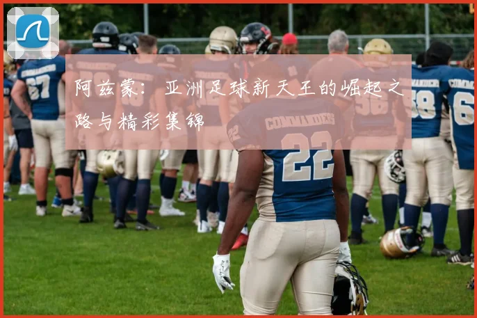 阿兹蒙：亚洲足球新天王的崛起之路与精彩集锦
