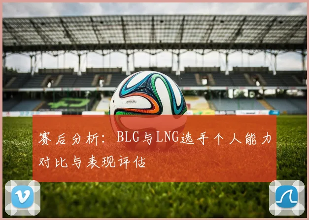 赛后分析：BLG与LNG选手个人能力对比与表现评估