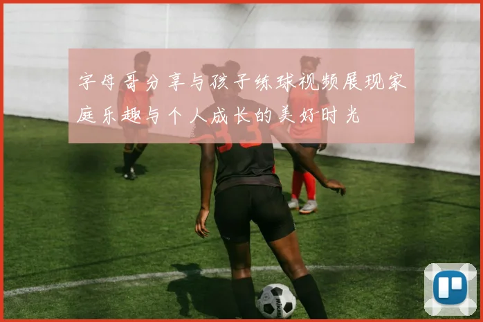 字母哥分享与孩子练球视频展现家庭乐趣与个人成长的美好时光