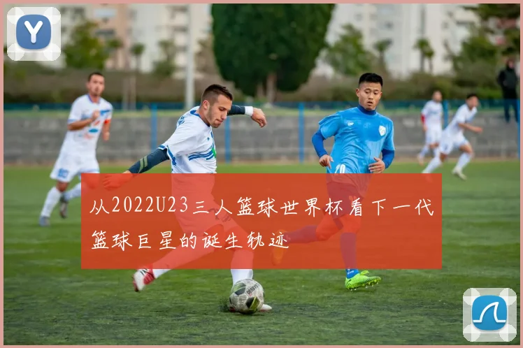从2022U23三人篮球世界杯看下一代篮球巨星的诞生轨迹