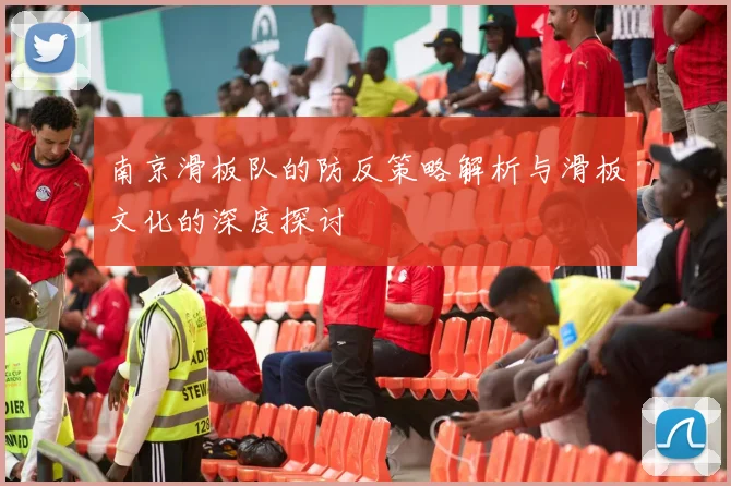 南京滑板队的防反策略解析与滑板文化的深度探讨
