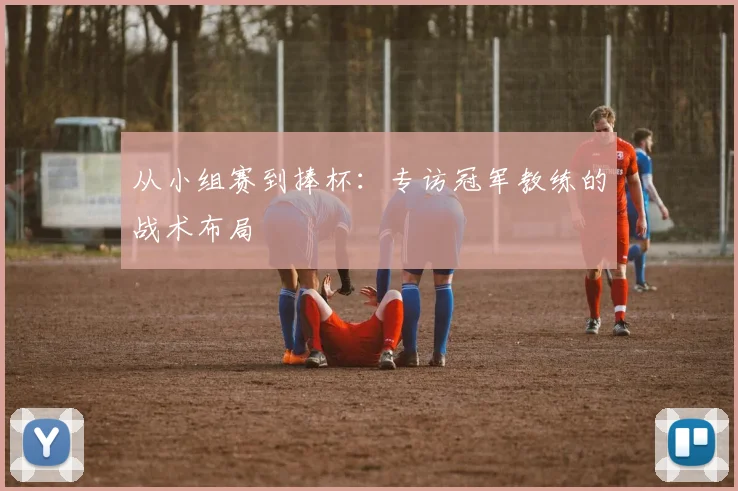 从小组赛到捧杯：专访冠军教练的战术布局