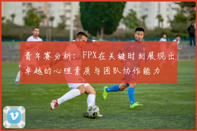 青年赛分析：FPX在关键时刻展现出卓越的心理素质与团队协作能力