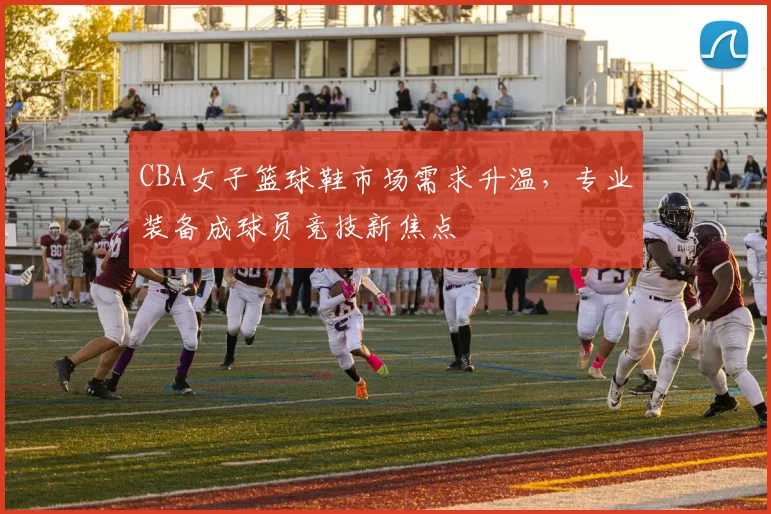 CBA女子篮球鞋市场需求升温，专业装备成球员竞技新焦点