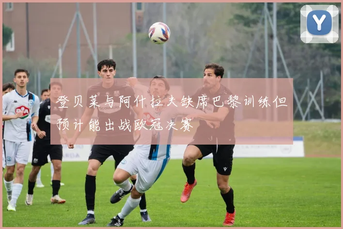 登贝莱与阿什拉夫缺席巴黎训练但预计能出战欧冠决赛