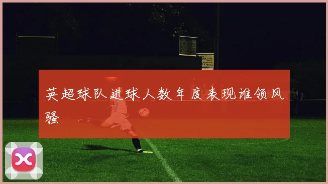 英超球队进球人数年度表现谁领风骚