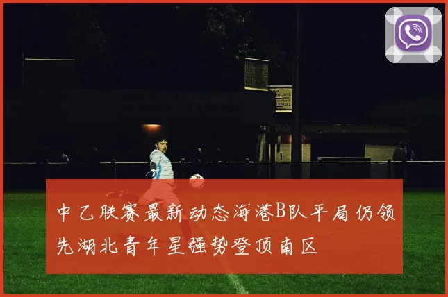 中乙联赛最新动态海港B队平局仍领先湖北青年星强势登顶南区