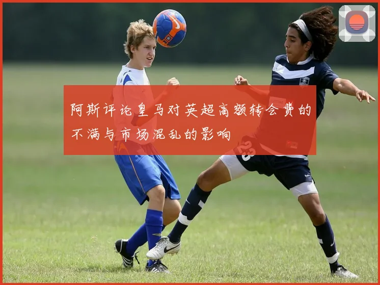 阿斯评论皇马对英超高额转会费的不满与市场混乱的影响