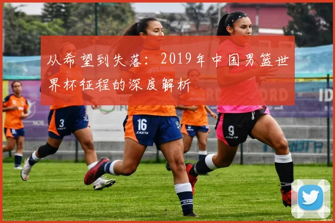 从希望到失落：2019年中国男篮世界杯征程的深度解析