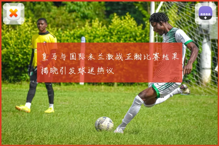 皇马与国际米兰激战正酣比赛结果揭晓引发球迷热议